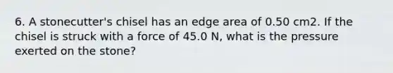 6. A stonecutter's chisel has an edge area of 0.50 cm2. If the chisel is struck with a force of 45.0 N, what is the pressure exerted on the stone?