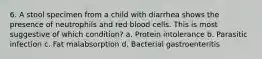 6. A stool specimen from a child with diarrhea shows the presence of neutrophils and red blood cells. This is most suggestive of which condition? a. Protein intolerance b. Parasitic infection c. Fat malabsorption d. Bacterial gastroenteritis