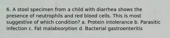 6. A stool specimen from a child with diarrhea shows the presence of neutrophils and red blood cells. This is most suggestive of which condition? a. Protein intolerance b. Parasitic infection c. Fat malabsorption d. Bacterial gastroenteritis