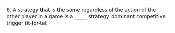 6. A strategy that is the same regardless of the action of the other player in a game is a _____ strategy. dominant competitive trigger tit-for-tat