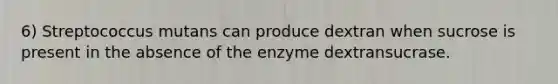 6) Streptococcus mutans can produce dextran when sucrose is present in the absence of the enzyme dextransucrase.