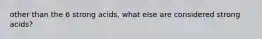 other than the 6 strong acids, what else are considered strong acids?