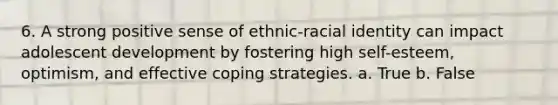 6. A strong positive sense of ethnic-racial identity can impact adolescent development by fostering high self-esteem, optimism, and effective coping strategies. a. True b. False