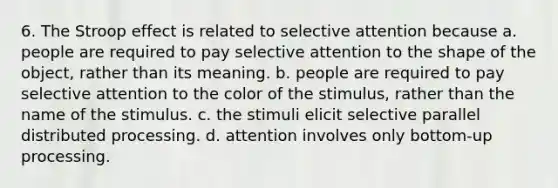 6. The Stroop effect is related to selective attention because a. people are required to pay selective attention to the shape of the object, rather than its meaning. b. people are required to pay selective attention to the color of the stimulus, rather than the name of the stimulus. c. the stimuli elicit selective parallel distributed processing. d. attention involves only bottom-up processing.