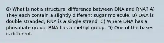 6) What is not a structural difference between DNA and RNA? A) They each contain a slightly different sugar molecule. B) DNA is double stranded, RNA is a single strand. C) Where DNA has a phosphate group, RNA has a methyl group. D) One of the bases is different.