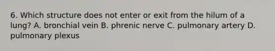 6. Which structure does not enter or exit from the hilum of a lung? A. bronchial vein B. phrenic nerve C. pulmonary artery D. pulmonary plexus