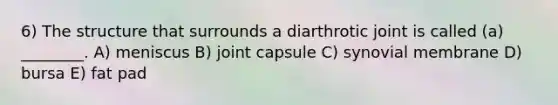 6) The structure that surrounds a diarthrotic joint is called (a) ________. A) meniscus B) joint capsule C) synovial membrane D) bursa E) fat pad