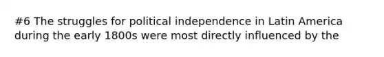 #6 The struggles for political independence in Latin America during the early 1800s were most directly influenced by the