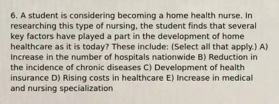 6. A student is considering becoming a home health nurse. In researching this type of nursing, the student finds that several key factors have played a part in the development of home healthcare as it is today? These include: (Select all that apply.) A) Increase in the number of hospitals nationwide B) Reduction in the incidence of chronic diseases C) Development of health insurance D) Rising costs in healthcare E) Increase in medical and nursing specialization