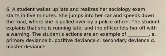 6. A student wakes up late and realizes her sociology exam starts in five minutes. She jumps into her car and speeds down the road, where she is pulled over by a police officer. The student explains that she is running late, and the officer lets her off with a warning. The student's actions are an example of _________. a. primary deviance b. positive deviance c. secondary deviance d. master deviance