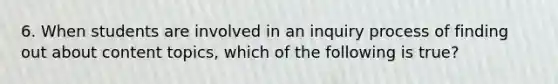 6. When students are involved in an inquiry process of finding out about content topics, which of the following is true?