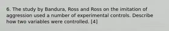 6. The study by Bandura, Ross and Ross on the imitation of aggression used a number of experimental controls. Describe how two variables were controlled. [4]