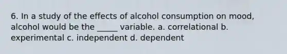 6. In a study of the effects of alcohol consumption on mood, alcohol would be the _____ variable. a. correlational b. experimental c. independent d. dependent