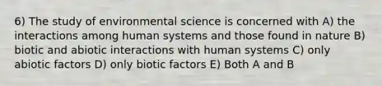 6) The study of environmental science is concerned with A) the interactions among human systems and those found in nature B) biotic and abiotic interactions with human systems C) only abiotic factors D) only biotic factors E) Both A and B