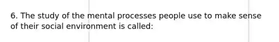 6. The study of the mental processes people use to make sense of their social environment is called: