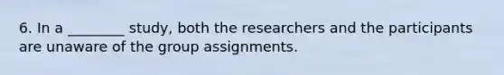 6. In a ________ study, both the researchers and the participants are unaware of the group assignments.