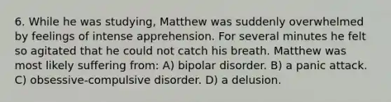 6. While he was studying, Matthew was suddenly overwhelmed by feelings of intense apprehension. For several minutes he felt so agitated that he could not catch his breath. Matthew was most likely suffering from: A) bipolar disorder. B) a panic attack. C) obsessive-compulsive disorder. D) a delusion.