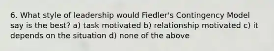 6. What style of leadership would Fiedler's Contingency Model say is the best? a) task motivated b) relationship motivated c) it depends on the situation d) none of the above