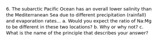 6. The subarctic Pacific Ocean has an overall lower salinity than the Mediterranean Sea due to different precipitation (rainfall) and evaporation rates... a. Would you expect the ratio of Na:Mg to be different in these two locations? b. Why or why not? c. What is the name of the principle that describes your answer?