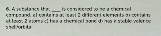 6. A substance that ____ is considered to be a chemical compound. a) contains at least 2 different elements b) contains at least 2 atoms c) has a chemical bond d) has a stable valence shell/orbital