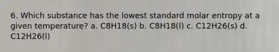 6. Which substance has the lowest standard molar entropy at a given temperature? a. C8H18(s) b. C8H18(l) c. C12H26(s) d. C12H26(l)