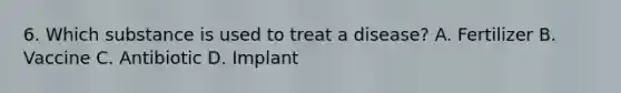 6. Which substance is used to treat a disease? A. Fertilizer B. Vaccine C. Antibiotic D. Implant