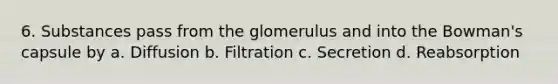 6. Substances pass from the glomerulus and into the Bowman's capsule by a. Diffusion b. Filtration c. Secretion d. Reabsorption