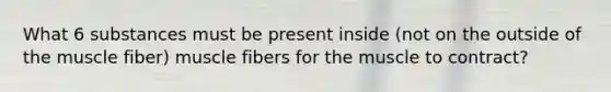 What 6 substances must be present inside (not on the outside of the muscle fiber) muscle fibers for the muscle to contract?