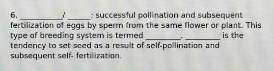 6. ___________/ ______: successful pollination and subsequent fertilization of eggs by sperm from the same flower or plant. This type of breeding system is termed _________. _________ is the tendency to set seed as a result of self-pollination and subsequent self- fertilization.