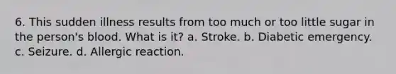 6. This sudden illness results from too much or too little sugar in the person's blood. What is it? a. Stroke. b. Diabetic emergency. c. Seizure. d. Allergic reaction.