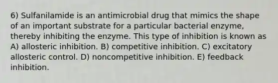 6) Sulfanilamide is an antimicrobial drug that mimics the shape of an important substrate for a particular bacterial enzyme, thereby inhibiting the enzyme. This type of inhibition is known as A) allosteric inhibition. B) competitive inhibition. C) excitatory allosteric control. D) noncompetitive inhibition. E) feedback inhibition.