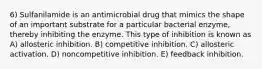 6) Sulfanilamide is an antimicrobial drug that mimics the shape of an important substrate for a particular bacterial enzyme, thereby inhibiting the enzyme. This type of inhibition is known as A) allosteric inhibition. B) competitive inhibition. C) allosteric activation. D) noncompetitive inhibition. E) feedback inhibition.