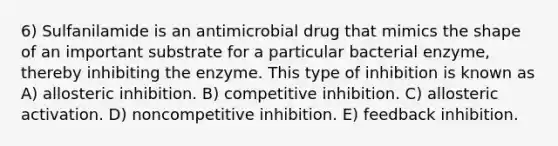 6) Sulfanilamide is an antimicrobial drug that mimics the shape of an important substrate for a particular bacterial enzyme, thereby inhibiting the enzyme. This type of inhibition is known as A) allosteric inhibition. B) competitive inhibition. C) allosteric activation. D) noncompetitive inhibition. E) feedback inhibition.