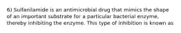 6) Sulfanilamide is an antimicrobial drug that mimics the shape of an important substrate for a particular bacterial enzyme, thereby inhibiting the enzyme. This type of inhibition is known as