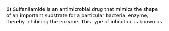 6) Sulfanilamide is an antimicrobial drug that mimics the shape of an important substrate for a particular bacterial enzyme, thereby inhibiting the enzyme. This type of inhibition is known as