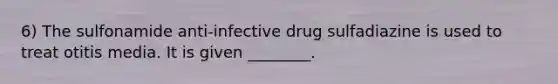 6) The sulfonamide anti-infective drug sulfadiazine is used to treat otitis media. It is given ________.