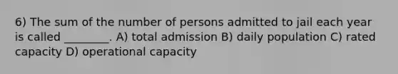 6) The sum of the number of persons admitted to jail each year is called ________. A) total admission B) daily population C) rated capacity D) operational capacity