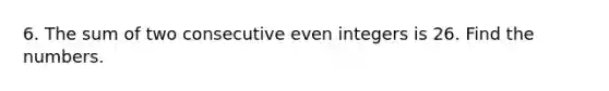 6. The sum of two consecutive even integers is 26. Find the numbers.