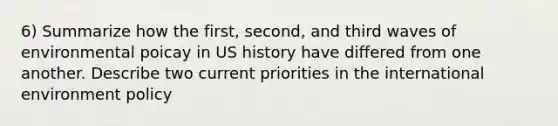 6) Summarize how the first, second, and third waves of environmental poicay in US history have differed from one another. Describe two current priorities in the international environment policy