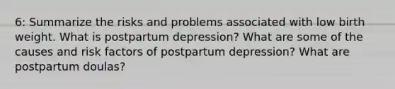 6: Summarize the risks and problems associated with low birth weight. What is postpartum depression? What are some of the causes and risk factors of postpartum depression? What are postpartum doulas?