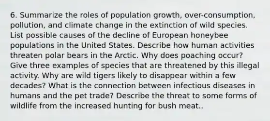 6. Summarize the roles of population growth, over-consumption, pollution, and climate change in the extinction of wild species. List possible causes of the decline of European honeybee populations in the United States. Describe how human activities threaten polar bears in the Arctic. Why does poaching occur? Give three examples of species that are threatened by this illegal activity. Why are wild tigers likely to disappear within a few decades? What is the connection between infectious diseases in humans and the pet trade? Describe the threat to some forms of wildlife from the increased hunting for bush meat..