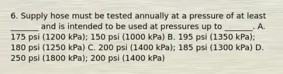 6. Supply hose must be tested annually at a pressure of at least _______ and is intended to be used at pressures up to _______. A. 175 psi (1200 kPa); 150 psi (1000 kPa) B. 195 psi (1350 kPa); 180 psi (1250 kPa) C. 200 psi (1400 kPa); 185 psi (1300 kPa) D. 250 psi (1800 kPa); 200 psi (1400 kPa)