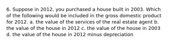 6. Suppose in 2012, you purchased a house built in 2003. Which of the following would be included in the gross domestic product for 2012. a. the value of the services of the real estate agent b. the value of the house in 2012 c. the value of the house in 2003 d. the value of the house in 2012 minus depreciation