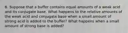 6. Suppose that a buffer contains equal amounts of a weak acid and its conjugate base. What happens to the relative amounts of the weak acid and conjugate base when a small amount of strong acid is added to the buffer? What happens when a small amount of strong base is added?