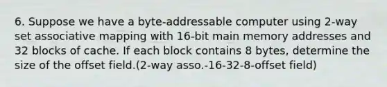 6. Suppose we have a byte-addressable computer using 2-way set associative mapping with 16-bit main memory addresses and 32 blocks of cache. If each block contains 8 bytes, determine the size of the offset field.(2-way asso.-16-32-8-offset field)