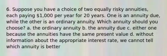 6. Suppose you have a choice of two equally risky annuities, each paying 1,000 per year for 20 years. One is an annuity due, while the other is an ordinary annuity. Which annuity should you choose? a. the ordinary annuity b. the annuity due c. either one because the annuities have the same present value d. without information about the appropriate interest rate, we cannot tell which annuity is better