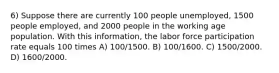 6) Suppose there are currently 100 people unemployed, 1500 people employed, and 2000 people in the working age population. With this information, the labor force participation rate equals 100 times A) 100/1500. B) 100/1600. C) 1500/2000. D) 1600/2000.