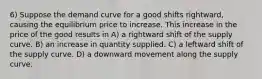 6) Suppose the demand curve for a good shifts rightward, causing the equilibrium price to increase. This increase in the price of the good results in A) a rightward shift of the supply curve. B) an increase in quantity supplied. C) a leftward shift of the supply curve. D) a downward movement along the supply curve.