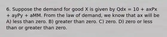 6. Suppose the demand for good X is given by Qdx = 10 + axPx + ayPy + aMM. From the law of demand, we know that ax will be A) less than zero. B) greater than zero. C) zero. D) zero or less than or greater than zero.