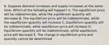 6. Suppose demand increases and supply increases at the same time. Which of the following will happen? A. The equilibrium price will be indeterminate, while the equilibrium quantity will decrease B. The equilibrium price will be indeterminate, while the equilibrium quantity will increase C. Equilibrium quantity will be indeterminate, while equilibrium price will increase D. Equilibrium quantity will be indeterminate, while equilibrium price will decrease E. The change in equilibrium price and quantity cannot be determined